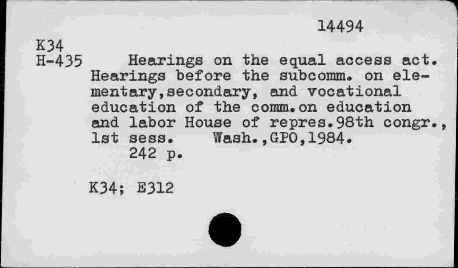 ﻿14494
K34
H-435 Hearings on the equal access act. Hearings before the subcomm. on elementary, secondary, and vocational education of the comm.on education and labor House of repres.98th congr. 1st sess. Wash.,GPO,1984.
242 p.
K34; E312